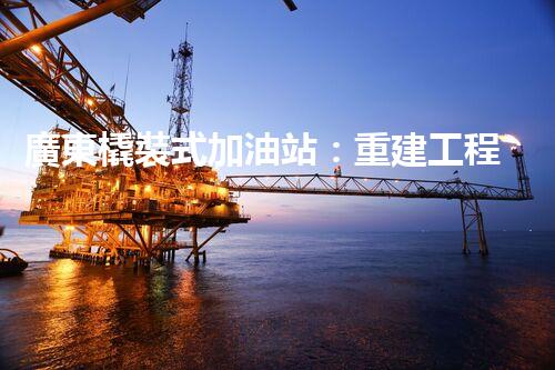 廣東橇裝式加油站：重建工程中的挑戰(zhàn)與創(chuàng)新！